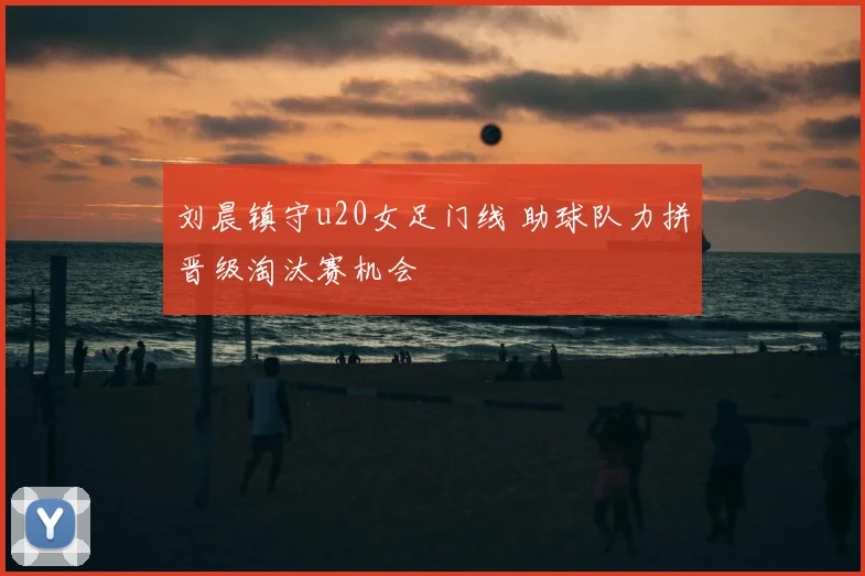 刘晨镇守u20女足门线 助球队力拼晋级淘汰赛机会