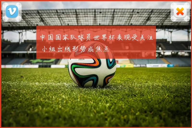 中国国家队球员世界杯表现受关注 小组出线形势成焦点