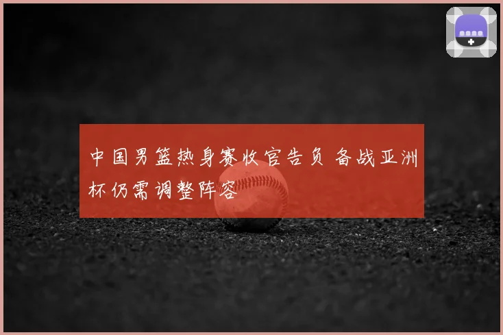 中国男篮热身赛收官告负 备战亚洲杯仍需调整阵容