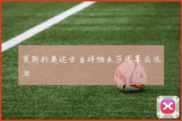 莫斯科奥运会吉祥物米莎闭幕式流泪