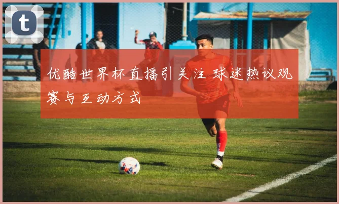 优酷世界杯直播引关注 球迷热议观赛与互动方式