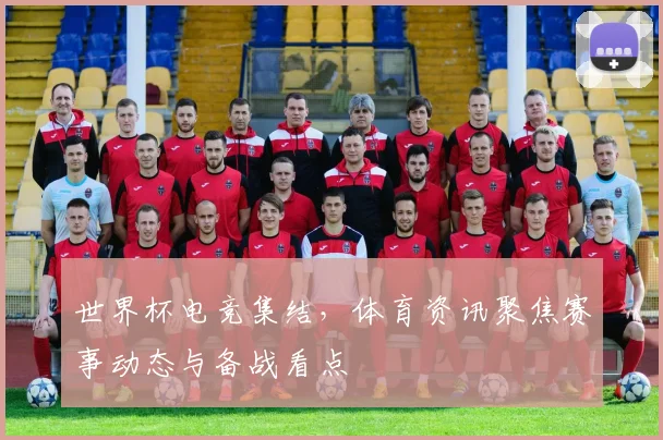 世界杯电竞集结，体育资讯聚焦赛事动态与备战看点