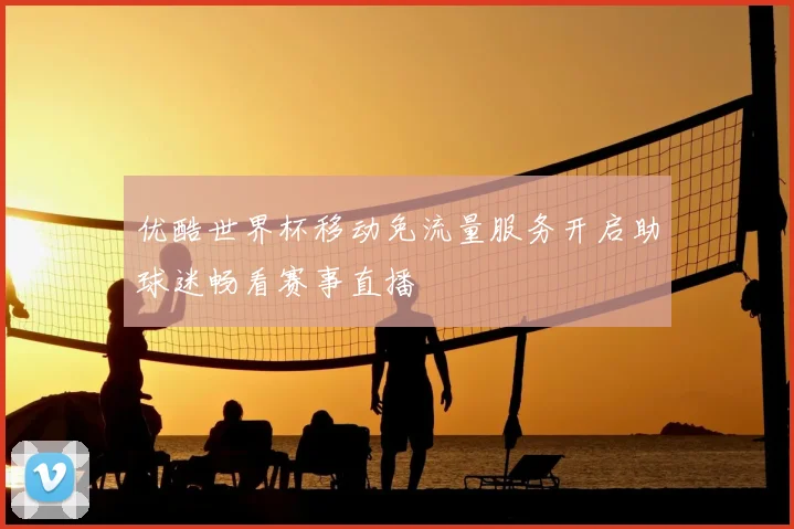优酷世界杯移动免流量服务开启助球迷畅看赛事直播