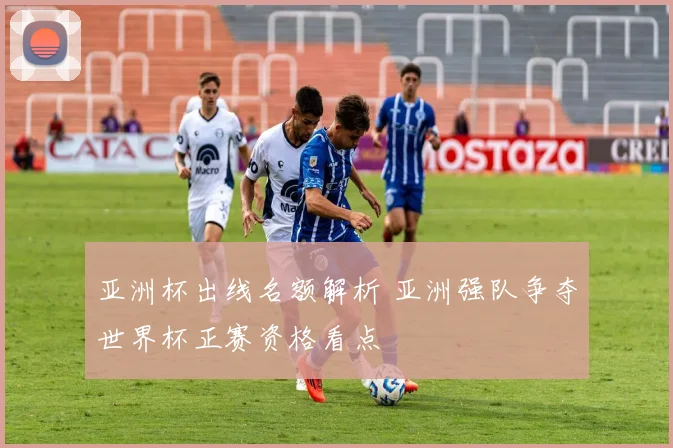 亚洲杯出线名额解析 亚洲强队争夺世界杯正赛资格看点