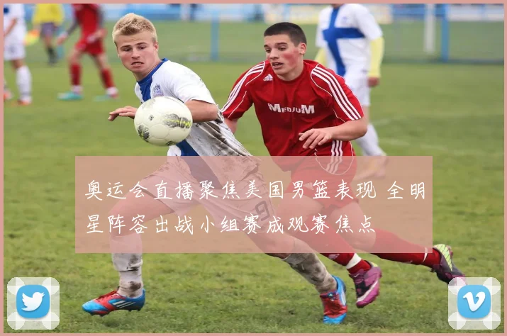 奥运会直播聚焦美国男篮表现 全明星阵容出战小组赛成观赛焦点