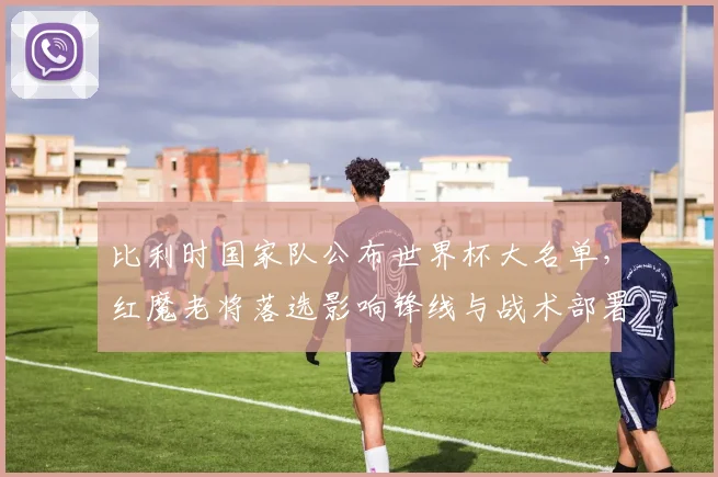 比利时国家队公布世界杯大名单，红魔老将落选影响锋线与战术部署