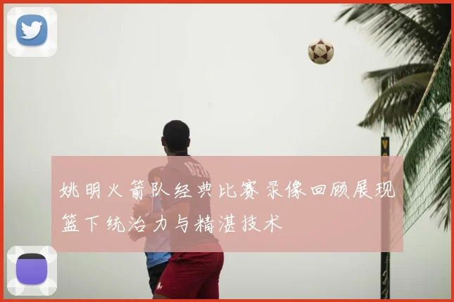 姚明火箭队经典比赛录像回顾展现篮下统治力与精湛技术