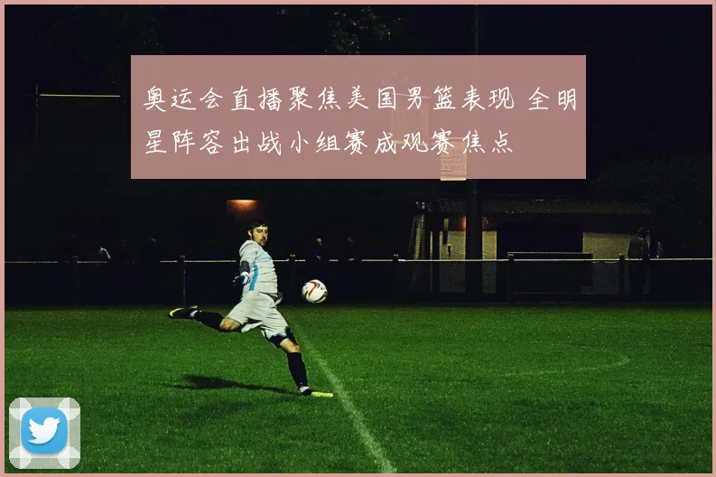 奥运会直播聚焦美国男篮表现 全明星阵容出战小组赛成观赛焦点