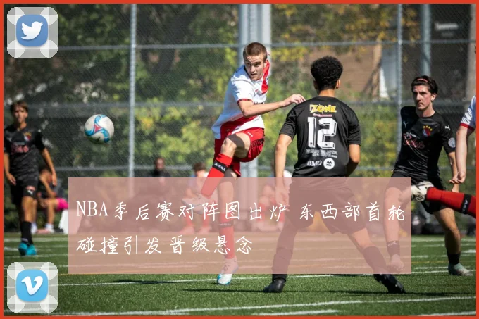 NBA季后赛对阵图出炉 东西部首轮碰撞引发晋级悬念