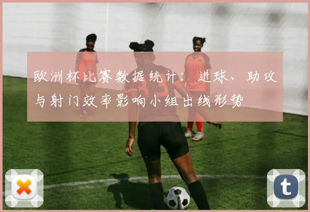 欧洲杯比赛数据统计：进球、助攻与射门效率影响小组出线形势