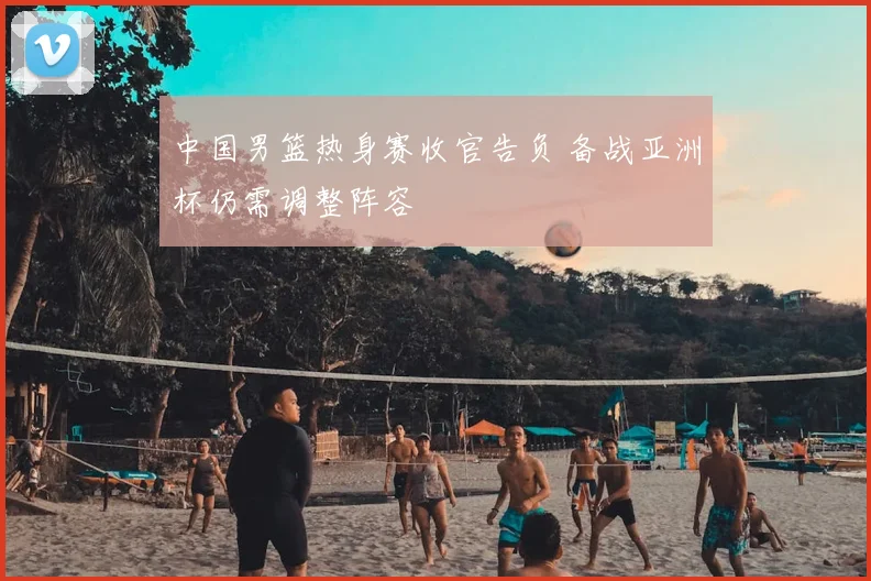 中国男篮热身赛收官告负 备战亚洲杯仍需调整阵容