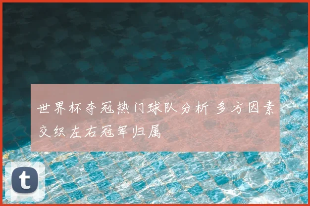 世界杯夺冠热门球队分析 多方因素交织左右冠军归属