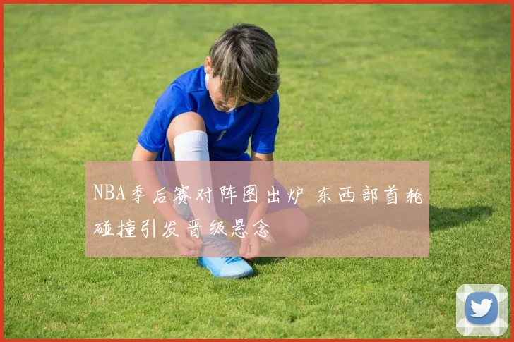 NBA季后赛对阵图出炉 东西部首轮碰撞引发晋级悬念