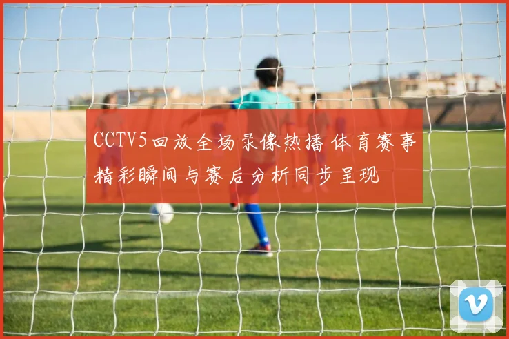 CCTV5回放全场录像热播 体育赛事精彩瞬间与赛后分析同步呈现