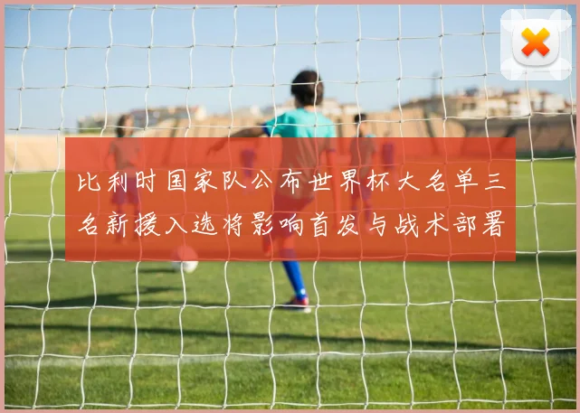 比利时国家队公布世界杯大名单三名新援入选将影响首发与战术部署