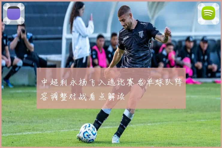 中超利永杨飞入选比赛名单球队阵容调整对战看点解读