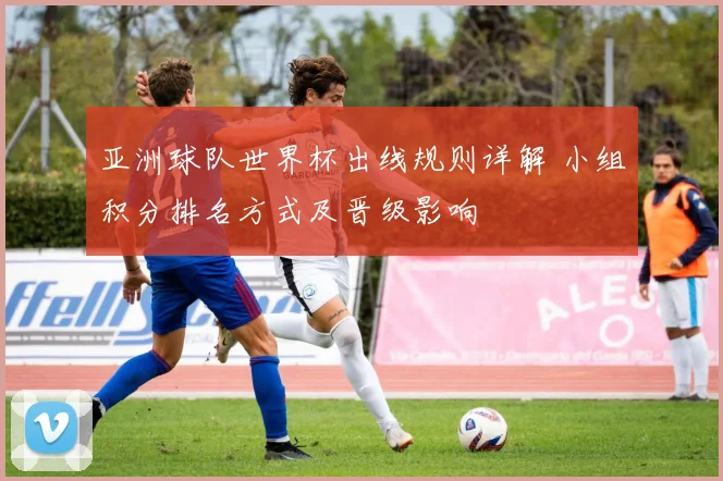 亚洲球队世界杯出线规则详解 小组积分排名方式及晋级影响