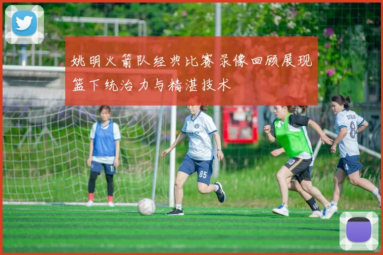 姚明火箭队经典比赛录像回顾展现篮下统治力与精湛技术