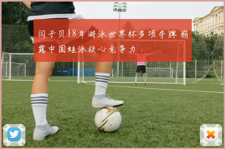 闫子贝18年游泳世界杯多项夺牌 崭露中国蛙泳核心竞争力